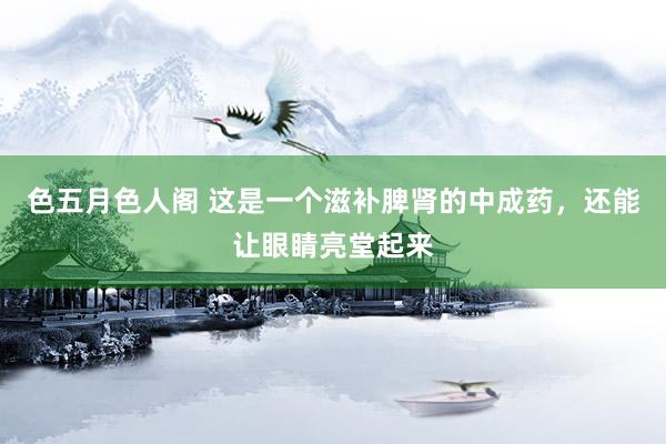 色五月色人阁 这是一个滋补脾肾的中成药，还能让眼睛亮堂起来