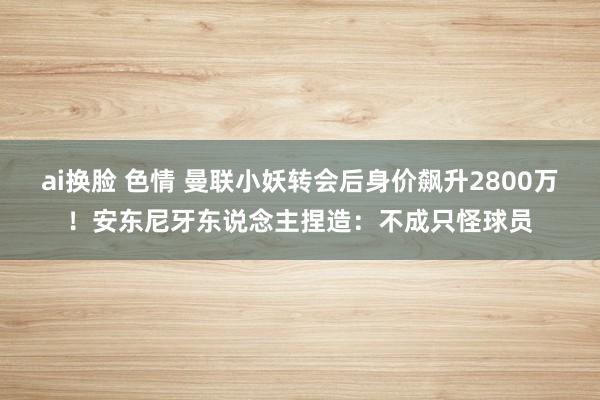 ai换脸 色情 曼联小妖转会后身价飙升2800万！安东尼牙东说念主捏造：不成只怪球员