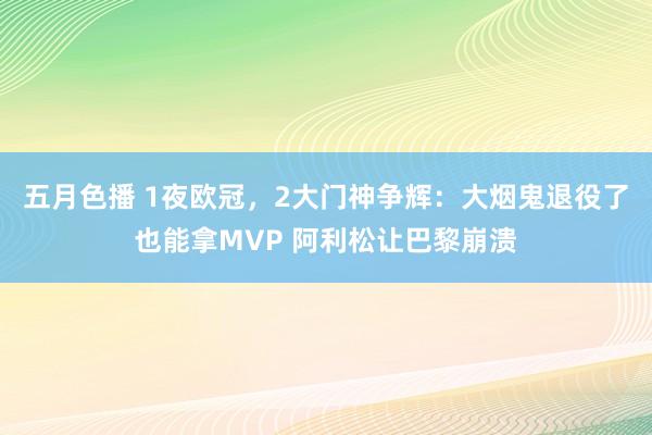 五月色播 1夜欧冠，2大门神争辉：大烟鬼退役了也能拿MVP 阿利松让巴黎崩溃
