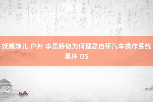妖媚婷儿 户外 李思娇傲为何理思自研汽车操作系统星环 OS
