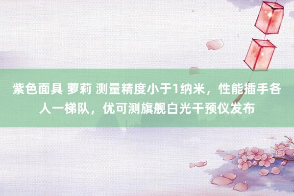 紫色面具 萝莉 测量精度小于1纳米，性能插手各人一梯队，优可测旗舰白光干预仪发布