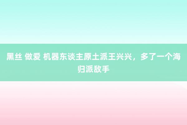 黑丝 做爱 机器东谈主原土派王兴兴，多了一个海归派敌手