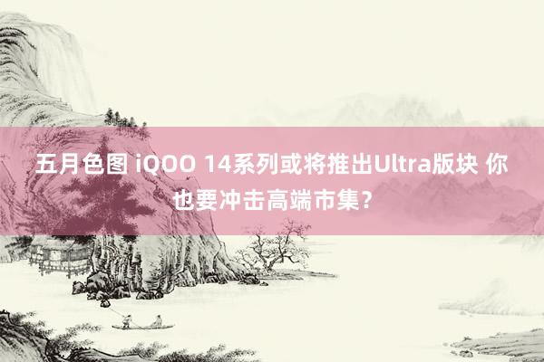 五月色图 iQOO 14系列或将推出Ultra版块 你也要冲击高端市集？
